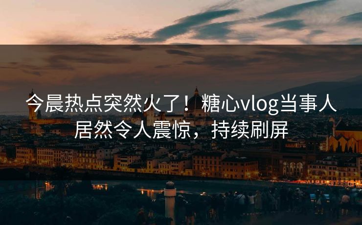 今晨热点突然火了！糖心vlog当事人居然令人震惊，持续刷屏