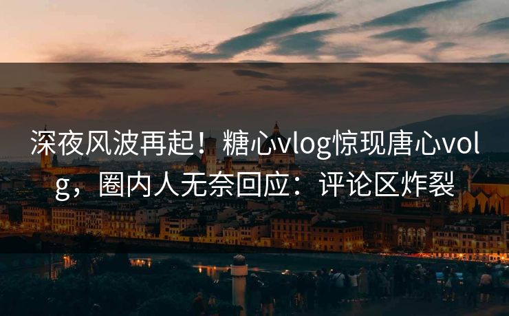 深夜风波再起！糖心vlog惊现唐心volg，圈内人无奈回应：评论区炸裂