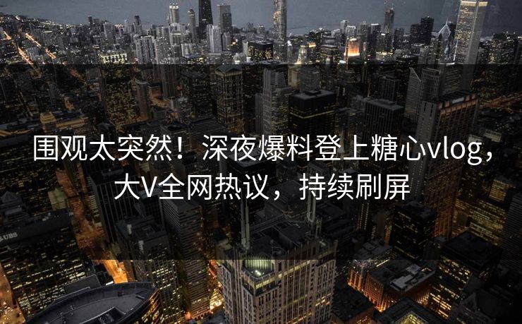 围观太突然！深夜爆料登上糖心vlog，大V全网热议，持续刷屏