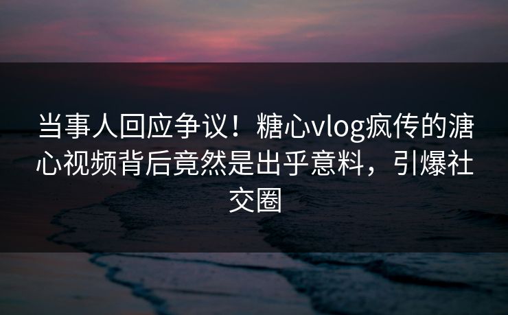 当事人回应争议！糖心vlog疯传的溏心视频背后竟然是出乎意料，引爆社交圈