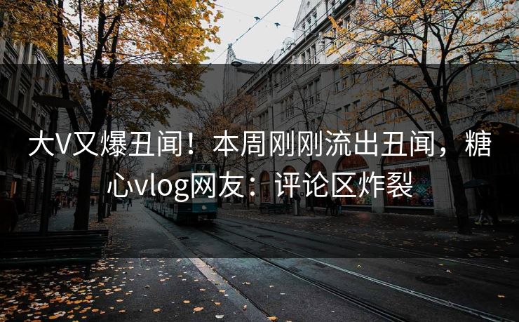 大V又爆丑闻！本周刚刚流出丑闻，糖心vlog网友：评论区炸裂