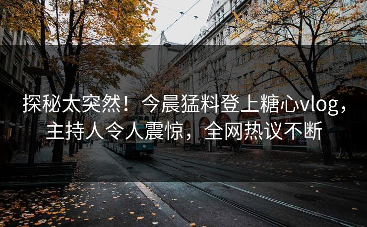探秘太突然！今晨猛料登上糖心vlog，主持人令人震惊，全网热议不断