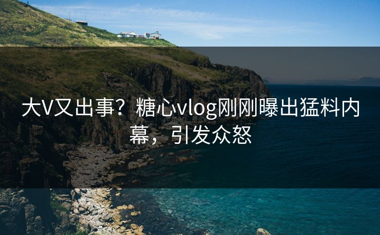 大V又出事？糖心vlog刚刚曝出猛料内幕，引发众怒