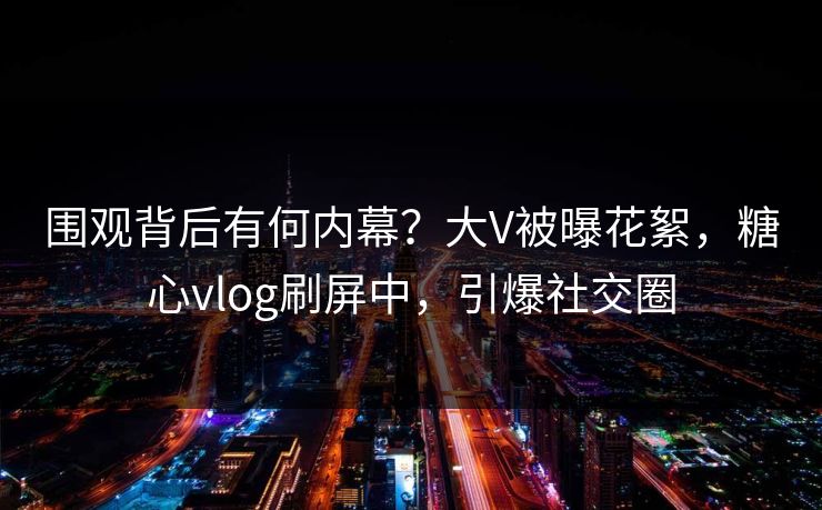 围观背后有何内幕？大V被曝花絮，糖心vlog刷屏中，引爆社交圈