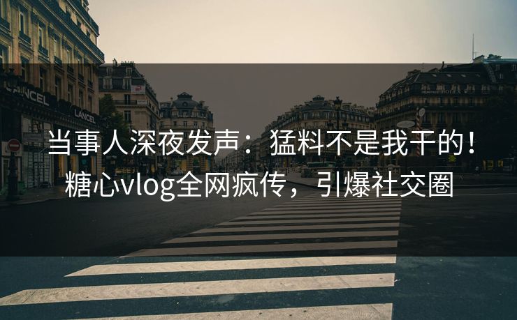 当事人深夜发声：猛料不是我干的！糖心vlog全网疯传，引爆社交圈