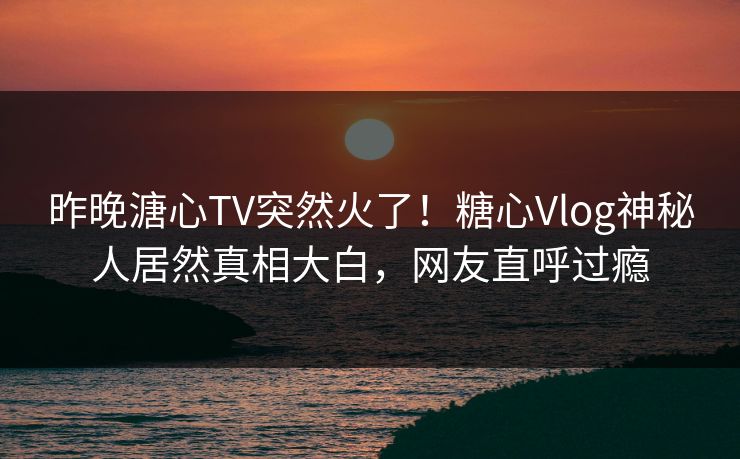 昨晚溏心TV突然火了！糖心Vlog神秘人居然真相大白，网友直呼过瘾