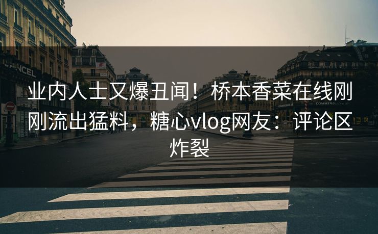 业内人士又爆丑闻！桥本香菜在线刚刚流出猛料，糖心vlog网友：评论区炸裂