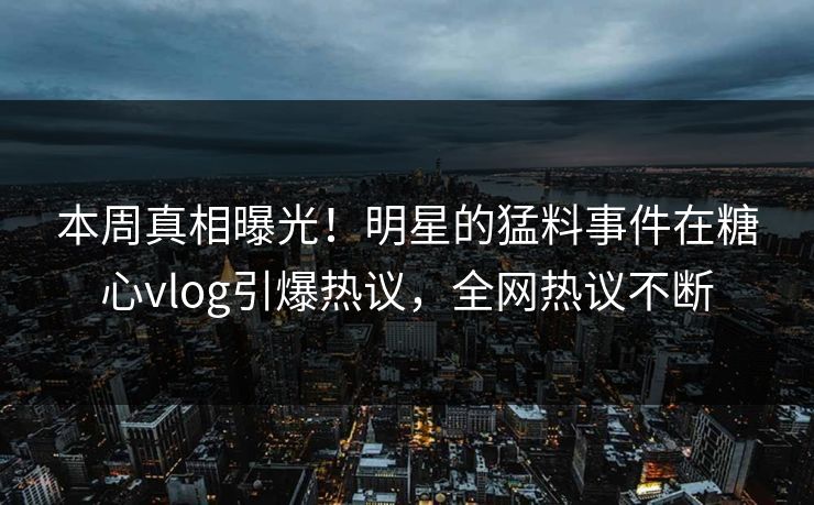 本周真相曝光！明星的猛料事件在糖心vlog引爆热议，全网热议不断