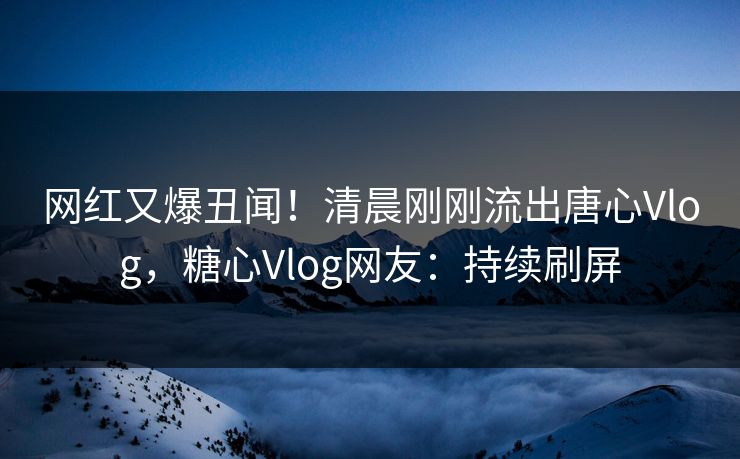 网红又爆丑闻！清晨刚刚流出唐心Vlog，糖心Vlog网友：持续刷屏