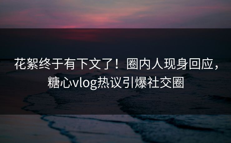 花絮终于有下文了！圈内人现身回应，糖心vlog热议引爆社交圈