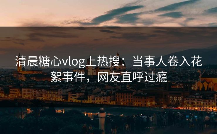 清晨糖心vlog上热搜：当事人卷入花絮事件，网友直呼过瘾