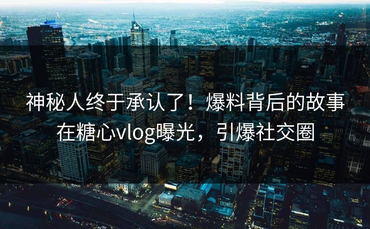 神秘人终于承认了！爆料背后的故事在糖心vlog曝光，引爆社交圈