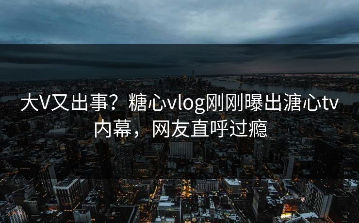 大V又出事？糖心vlog刚刚曝出溏心tv内幕，网友直呼过瘾