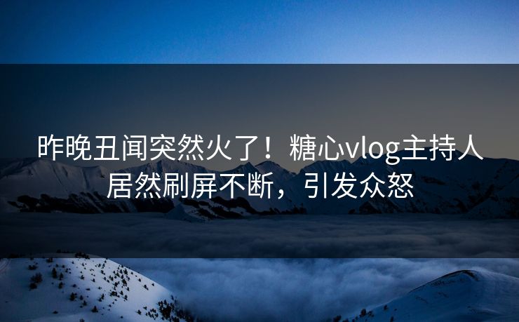 昨晚丑闻突然火了！糖心vlog主持人居然刷屏不断，引发众怒