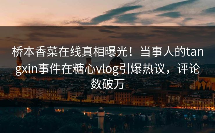 桥本香菜在线真相曝光！当事人的tangxin事件在糖心vlog引爆热议，评论数破万