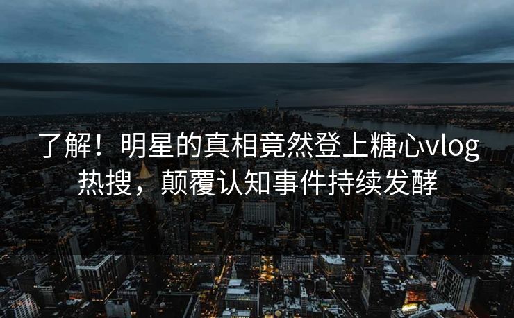 了解！明星的真相竟然登上糖心vlog热搜，颠覆认知事件持续发酵