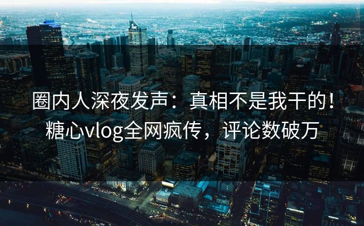 圈内人深夜发声：真相不是我干的！糖心vlog全网疯传，评论数破万