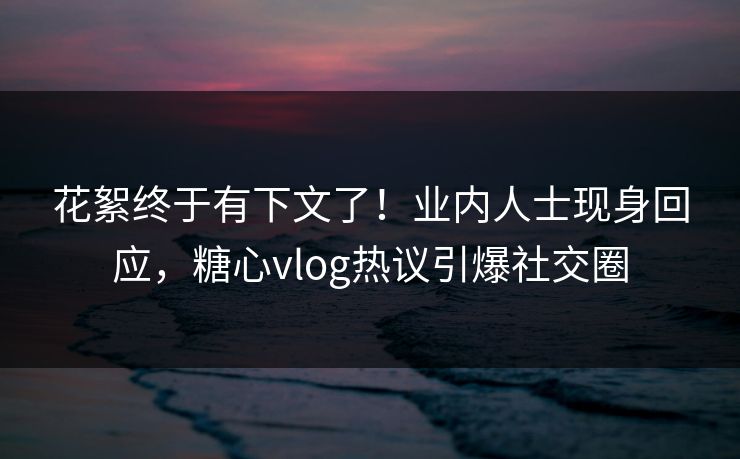 花絮终于有下文了！业内人士现身回应，糖心vlog热议引爆社交圈