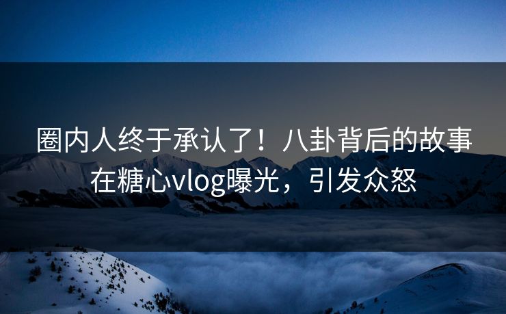 圈内人终于承认了！八卦背后的故事在糖心vlog曝光，引发众怒