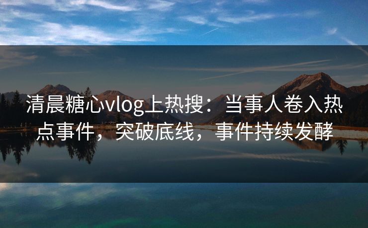 清晨糖心vlog上热搜：当事人卷入热点事件，突破底线，事件持续发酵