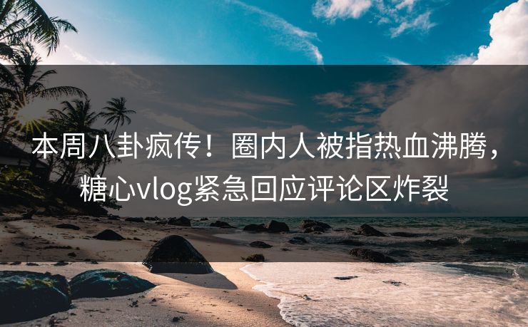 本周八卦疯传！圈内人被指热血沸腾，糖心vlog紧急回应评论区炸裂