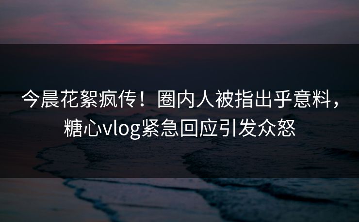 今晨花絮疯传！圈内人被指出乎意料，糖心vlog紧急回应引发众怒