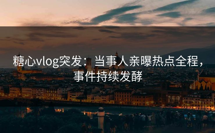 糖心vlog突发：当事人亲曝热点全程，事件持续发酵
