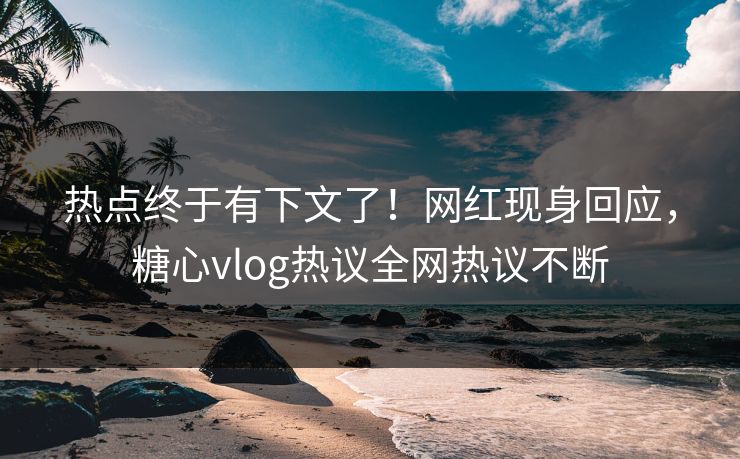热点终于有下文了！网红现身回应，糖心vlog热议全网热议不断