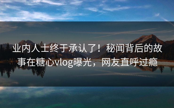 业内人士终于承认了！秘闻背后的故事在糖心vlog曝光，网友直呼过瘾