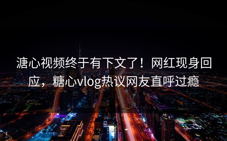 溏心视频终于有下文了！网红现身回应，糖心vlog热议网友直呼过瘾
