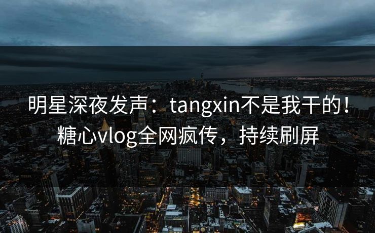明星深夜发声：tangxin不是我干的！糖心vlog全网疯传，持续刷屏