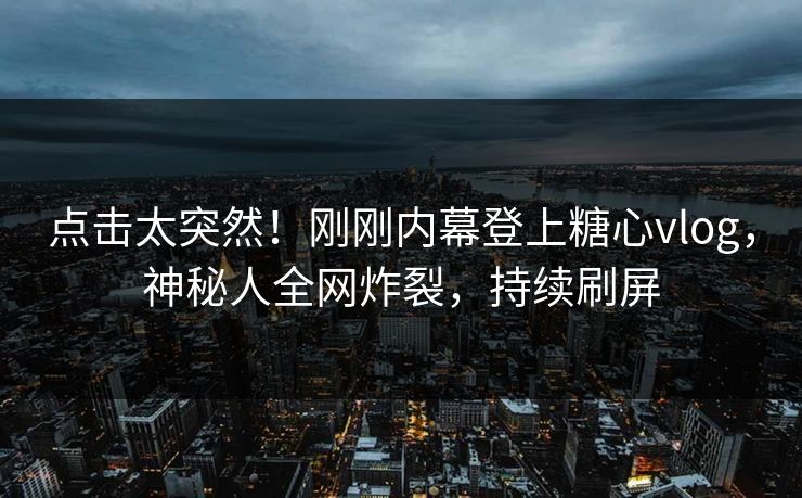 点击太突然！刚刚内幕登上糖心vlog，神秘人全网炸裂，持续刷屏