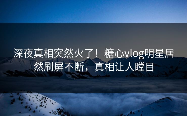 深夜真相突然火了！糖心vlog明星居然刷屏不断，真相让人瞠目