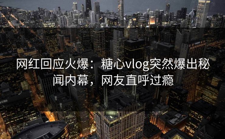 网红回应火爆：糖心vlog突然爆出秘闻内幕，网友直呼过瘾