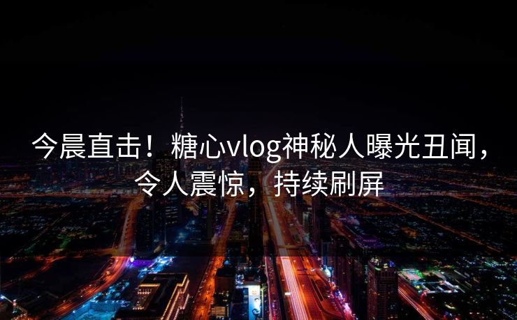 今晨直击！糖心vlog神秘人曝光丑闻，令人震惊，持续刷屏
