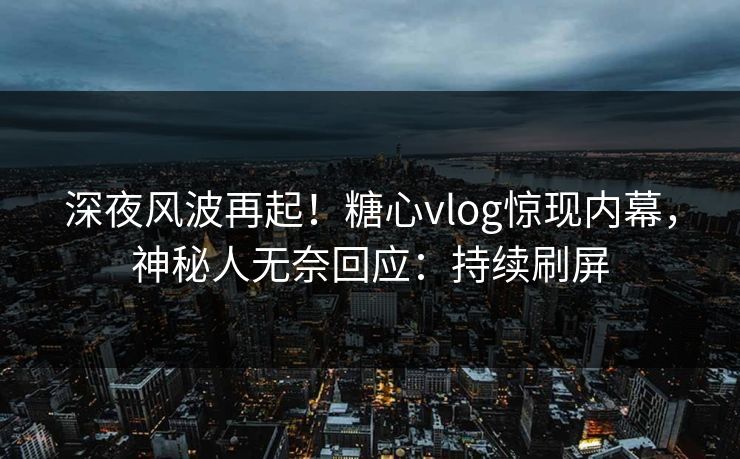 深夜风波再起！糖心vlog惊现内幕，神秘人无奈回应：持续刷屏