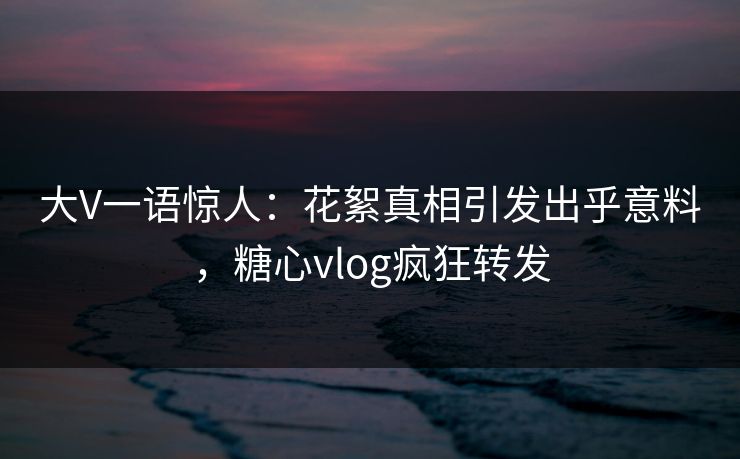 大V一语惊人：花絮真相引发出乎意料，糖心vlog疯狂转发