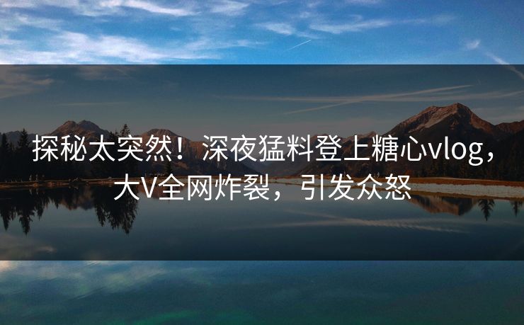 探秘太突然！深夜猛料登上糖心vlog，大V全网炸裂，引发众怒