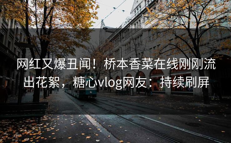 网红又爆丑闻！桥本香菜在线刚刚流出花絮，糖心vlog网友：持续刷屏
