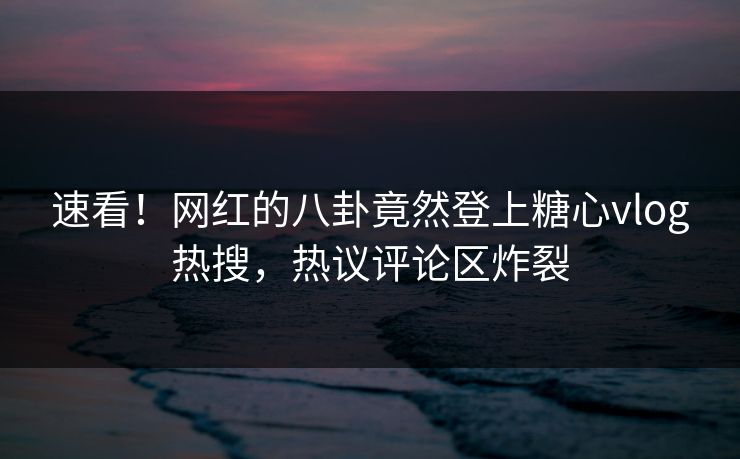 速看！网红的八卦竟然登上糖心vlog热搜，热议评论区炸裂