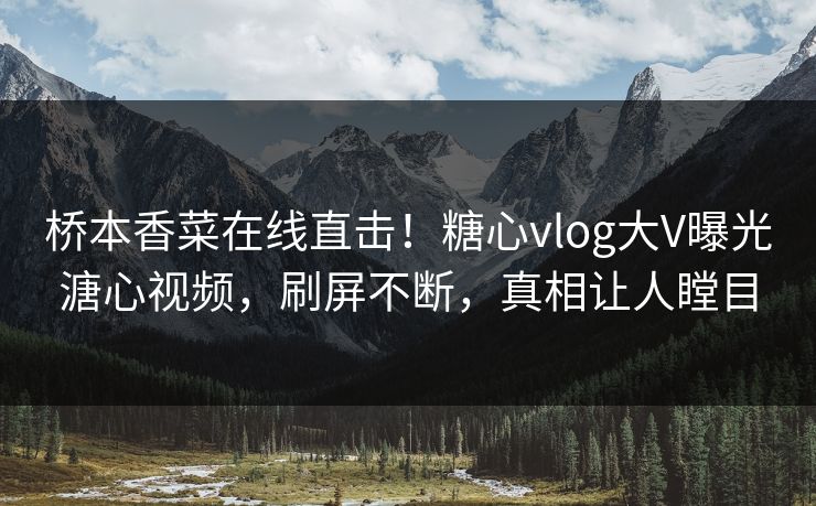 桥本香菜在线直击！糖心vlog大V曝光溏心视频，刷屏不断，真相让人瞠目