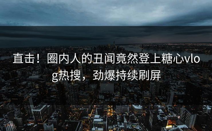 直击！圈内人的丑闻竟然登上糖心vlog热搜，劲爆持续刷屏