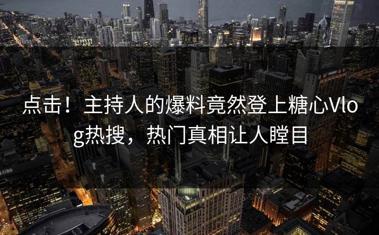 点击！主持人的爆料竟然登上糖心Vlog热搜，热门真相让人瞠目