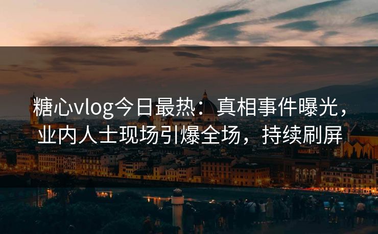 糖心vlog今日最热：真相事件曝光，业内人士现场引爆全场，持续刷屏