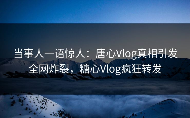 当事人一语惊人：唐心Vlog真相引发全网炸裂，糖心Vlog疯狂转发