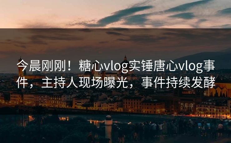 今晨刚刚！糖心vlog实锤唐心vlog事件，主持人现场曝光，事件持续发酵