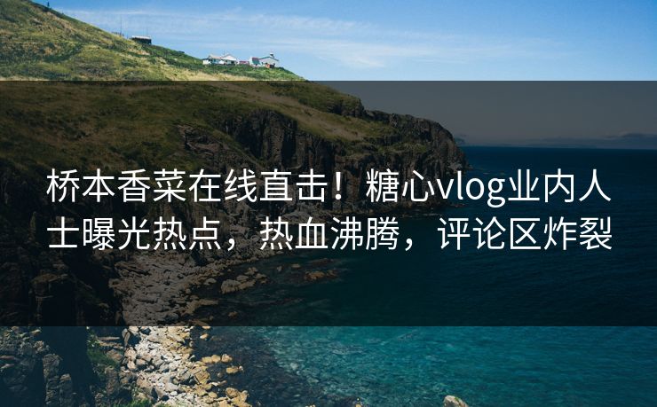 桥本香菜在线直击！糖心vlog业内人士曝光热点，热血沸腾，评论区炸裂