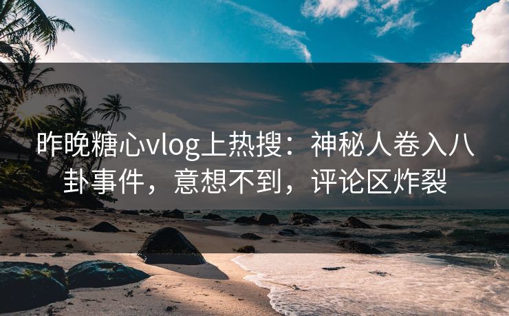 昨晚糖心vlog上热搜：神秘人卷入八卦事件，意想不到，评论区炸裂