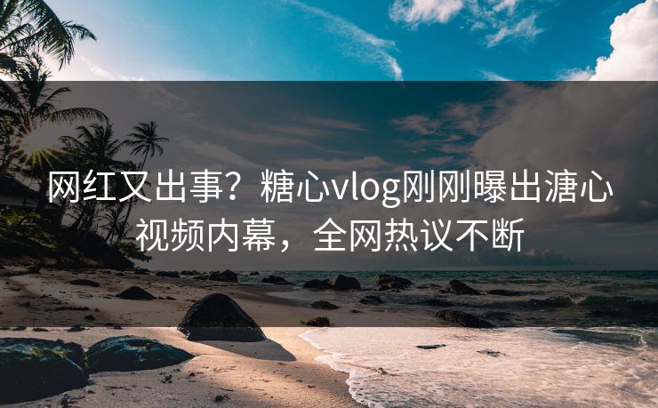 网红又出事？糖心vlog刚刚曝出溏心视频内幕，全网热议不断