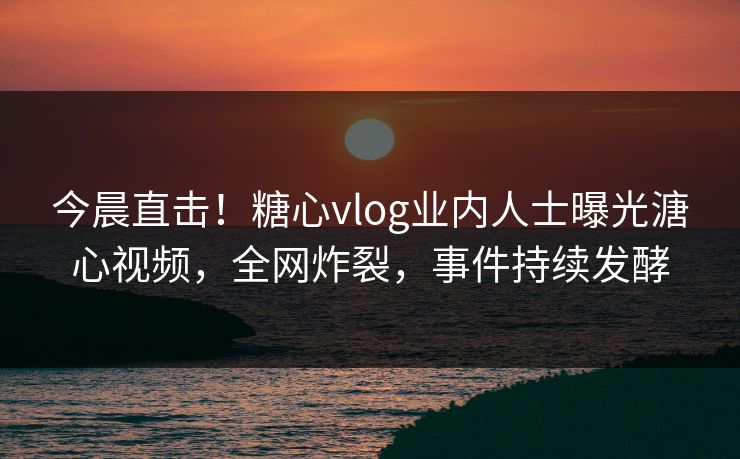 今晨直击！糖心vlog业内人士曝光溏心视频，全网炸裂，事件持续发酵